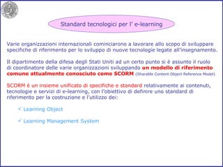 Varie organizzazioni internazionali cominciarono a lavorare allo scopo di sviluppare specifiche di riferimento per lo sviluppo di nuove tecnologie legate all’insegnamento. Il dipartimento della difesa degli Stati Uniti ad un certo punto si è assunto il ruolo di coordinatore delle varie organizzazioni sviluppando  un modello di riferimento comune attualmente conosciuto come SCORM  (Sharable Content Object Reference Model) SCORM è un insieme unificato di specifiche e standard  relativamente ai contenuti, tecnologie e servizi di e-learning, con l’obiettivo di definire uno standard di riferimento per la costruzione e l’utilizzo dei: Learning Object Learning Management System Standard tecnologici per l’ e-learning 