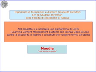 Esperienza di formazione a distanza (modalità  blended ) per gli Studenti lavoratori  della Facoltà di Ingegneria di Padova Nel progetto si è utilizzata una piattaforma di LCMS (Learning Content Management System) con licenza Open Source dando la possibilità di gestire i contenuti che vengono forniti all’utente Moodle “ costruttivismo sociale” 