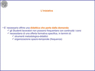 L’iniziativa E’ necessario offrire una  didattica che   parta dalla domanda   gli Studenti lavoratori non possono frequentare con continuità i corsi  necessitano di una offerta formativa specifica, in termini di: strumenti metodologico-didattici  organizzazione spazio-temporale (frequenza) 