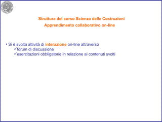 Struttura del corso Scienza delle Costruzioni Si è svolta attività di  interazione  on-line attraverso  forum di discussione  esercitazioni obbligatorie in relazione ai contenuti svolti  Apprendimento collaborativo on-line 