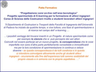 Patto Formativo  “ Progettazione corsi on-line nell’area tecnologica” Progetto sperimentale di E-learning per la formazione di allievi ingegneri Corso di Scienza delle Costruzioni rivolto a studenti lavoratori allievi ingegneri “ Il Dipartimento di Costruzioni e Trasporti della Facoltà di Ingegneria dell’Università di Padova ha iniziato da qualche tempo, e vive tuttora, una fase di sperimentazione e di ricerca nel campo dell’ e-learning.… .. i possibili vantaggi del trovarsi inseriti in un Progetto  di natura sperimentale come per esempio  lo slancio  che si  può percepire dai vari attori. Coinvolti nel essere partecipi ad un nuovo progetto,  la consapevolezza  che le cose imperfette non sono d’altra parte perfettamente consolidate e immodificabili ma per la loro condizione di sperimentazione in continuo e veloce divenire -  se questa consapevolezza è da tutti condivisa e in questo si intendono coinvolgere attivamente anche gli studenti allievi ingegneri - sicuramente alla fine dell’esperienza tutti saremo soddisfatti del proprio vissuto e in armonia con le proprie aspettative. …” 