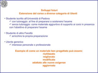Sviluppi futuri Studente iscritto all’Università di Padova con tutoraggio: al fine di prepararsi a sostenere l’esame senza tutoraggio: come materiale aggiuntivo di supporto ai corsi in presenza con l’obiettivo di preparare l’esame Studente di altre Facoltà  arricchire la propria preparazione Utente generico  interesse personale o professionale Estensione del corso a diverse categorie di Utenti Esempio di come un materiale ben progettato può essere: riutilizzato migliorato modificato adattato alle nuove esigenze aggiornato 