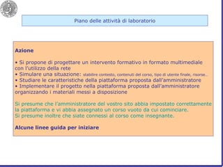 Piano delle attività di laboratorio Azione Si propone di progettare un intervento formativo in formato multimediale con l’utilizzo della rete Simulare una situazione:  stabilire contesto, contenuti del corso, tipo di utente finale, risorse… Studiare le caratteristiche della piattaforma proposta dall’amministratore Implementare il progetto nella piattaforma proposta dall’amministratore organizzando i materiali messi a disposizione Si presume che l’amministratore del vostro sito abbia impostato correttamente la piattaforma e vi abbia assegnato un corso vuoto da cui cominciare. Si presume inoltre che siate connessi al corso come insegnante. Alcune linee guida per iniziare 