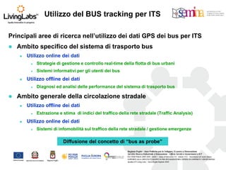 Principali aree di ricerca nell’utilizzo dei dati GPS dei bus per ITS 
Ambito specifico del sistema di trasporto bus 
Utilizzo online dei dati 
Strategie di gestione e controllo real-time della flotta di bus urbani 
Sistemi informativi per gli utenti dei bus 
Utilizzo offline dei dati 
Diagnosi ed analisi delle performance del sistema di trasporto bus 
Ambito generale della circolazione stradale 
Utilizzo offline dei dati 
Estrazione e stima di indici del traffico della rete stradale (Traffic Analysis) 
Utilizzo online dei dati 
Sistemi di infomobilità sul traffico della rete stradale / gestione emergenze 
Utilizzo del BUS tracking per ITS 
Diffusione del concetto di “bus as probe”  