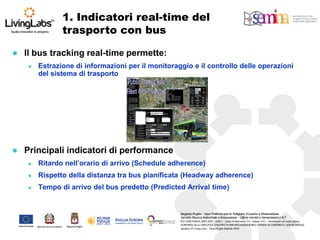 1. Indicatori real-time del trasporto con bus 
Il bus tracking real-time permette: 
Estrazione di informazioni per il monitoraggio e il controllo delle operazioni del sistema di trasporto 
Principali indicatori di performance 
Ritardo nell’orario di arrivo (Schedule adherence) 
Rispetto della distanza tra bus pianificata (Headway adherence) 
Tempo di arrivo del bus predetto (Predicted Arrival time)  