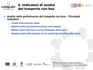 2. Indicatori di analisi del trasporto con bus 
Analisi delle performance del trasporto con bus – Principali indicatori 
Tempo di percorrenza medio 
Velocità media bus (Commercial bus travel speed) 
Ritardo medio nell’orario di arrivo (Schedule adherence) 
Rispetto medio della distanza tra bus pianificata (Headway adherence)  