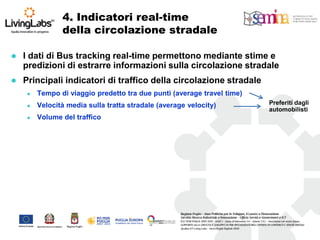 I dati di Bus tracking real-time permettono mediante stime e predizioni di estrarre informazioni sulla circolazione stradale 
Principali indicatori di traffico della circolazione stradale 
Tempo di viaggio predetto tra due punti (average travel time) 
Velocità media sulla tratta stradale (average velocity) 
Volume del traffico 
Preferiti dagli automobilisti 
4. Indicatori real-time della circolazione stradale  