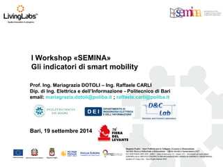 I Workshop «SEMINA» Gli indicatori di smart mobility 
Prof. Ing. Mariagrazia DOTOLI – Ing. Raffaele CARLI 
Dip. di Ing. Elettrica e dell’Informazione - Politecnico di Bari 
email: mariagrazia.dotoli@poliba.it ; raffaele.carli@poliba.it 
Bari, 19 settembre 2014  