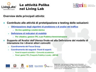 Overview delle principali attività: 
Contributo alle attività di prototipazione e testing delle soluzioni: 
Ottimizzazione degli algoritmi di predizione e di analisi del traffico 
On-line updating e analisi storica 
Definizione di indicatori di mobilità 
Per cittadino, gestore TPL e per Pubblica Amministrazione 
Supporto all’Analisi dell’Utenza finale ed alla Definizione del modello di interazione tra i diversi attori coinvolti: 
Coordinamento dei Focus Group 
Coordinamento dei seguenti Panel di esperti: 
Panel di esperti scientifici – Comunità accademica 
Panel gestori TPL (Trasporto Pubblico Locale) - AMTAB 
Le attività Poliba 
nel Living Lab  