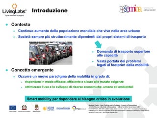 Introduzione 
Contesto 
Continuo aumento della popolazione mondiale che vive nelle aree urbane 
Società sempre più strutturalmente dipendenti dai propri sistemi di trasporto 
Concetto emergente 
Occorre un nuovo paradigma della mobilità in grado di: 
rispondere in modo efficace, efficiente e sicuro alle mutate esigenze 
ottimizzare l’uso e lo sviluppo di risorse economiche, umane ed ambientali 
Domanda di trasporto superiore alle capacità 
Vasta portata dei problemi legati al footprint della mobilità 
Smart mobility per rispondere al bisogno critico in evoluzione  