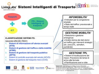 INFOMOBILITA’ 
Indicatori per la congestione stradale 
Stato del traffico: previsionale e tempo reale 
CLASSIFICAZIONE SISTEMI ITS: (secondo UNI-CEI 70031) 
1.Sistemi di informazione all’utenza avanzati (ATIS) 
2.Sistemi di gestione del traffico e della mobilità (ATMS) 
3.Sistemi di gestione del trasporto pubblico (APTS) 
4.Sistemi di controllo avanzato del veicolo (ACVS) 
5.Sistemi di gestione del trasporto merci (CVO) 
GESTIONE MOBILITA’ 
Detezione e gestione emergenze 
Analisi storica dei dati storici sul traffico per interventi strategici (es. zona ZTL, semafori, park&ride) 
GESTIONE TPL 
Sistemi di localizzazione dei mezzi, Previsione dei tempi di arrivo alle fermate 
Pianificazione orari e rotte 
Sistemi Intelligenti di Trasporto  