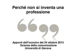 Perché non si inventa una
professione
Appunti dall'incontro del 24 ottobre 2013
Scienze della comunicazione
Università di Genova
 
