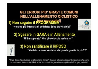 1) Non seguire il PROGRAMMA
“Ho fatto più intensità di pedalate: Sono bravissimo!”
2) Sgasare in GARA e in Allenamento
“Mi ha superato? Ora glielo faccio vedere io!”
3) Non santificare il RIPOSO
“Ma dai che cosa vuoi che sia questa garetta in piu??”
*Il Tuo Coach ha sviluppato un allenamento “mirato”, dosando attentamente quei 3 ingredienti, che potrai
monitorare ad esempio con il PM, e che ti condurrà alla piena forma proprio nella TUA gara preferita!
 