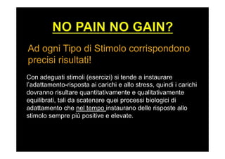 Ad ogni Tipo di Stimolo corrispondono
precisi risultati!
Con adeguati stimoli (esercizi) si tende a instaurare
l’adattamento-risposta ai carichi e allo stress, quindi i carichi
dovranno risultare quantitativamente e qualitativamente
equilibrati, tali da scatenare quei processi biologici di
adattamento che nel tempo instaurano delle risposte allo
stimolo sempre più positive e elevate.
 