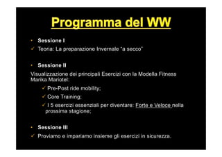 •  Sessione I
ü  Teoria: La preparazione Invernale “a secco”
•  Sessione II
Visualizzazione dei principali Esercizi con la Modella Fitness
Marika Mariotel:
ü  Pre-Post ride mobility;
ü  Core Training;
ü  I 5 esercizi essenziali per diventare: Forte e Veloce nella
prossima stagione;
•  Sessione III
ü  Proviamo e impariamo insieme gli esercizi in sicurezza.
 