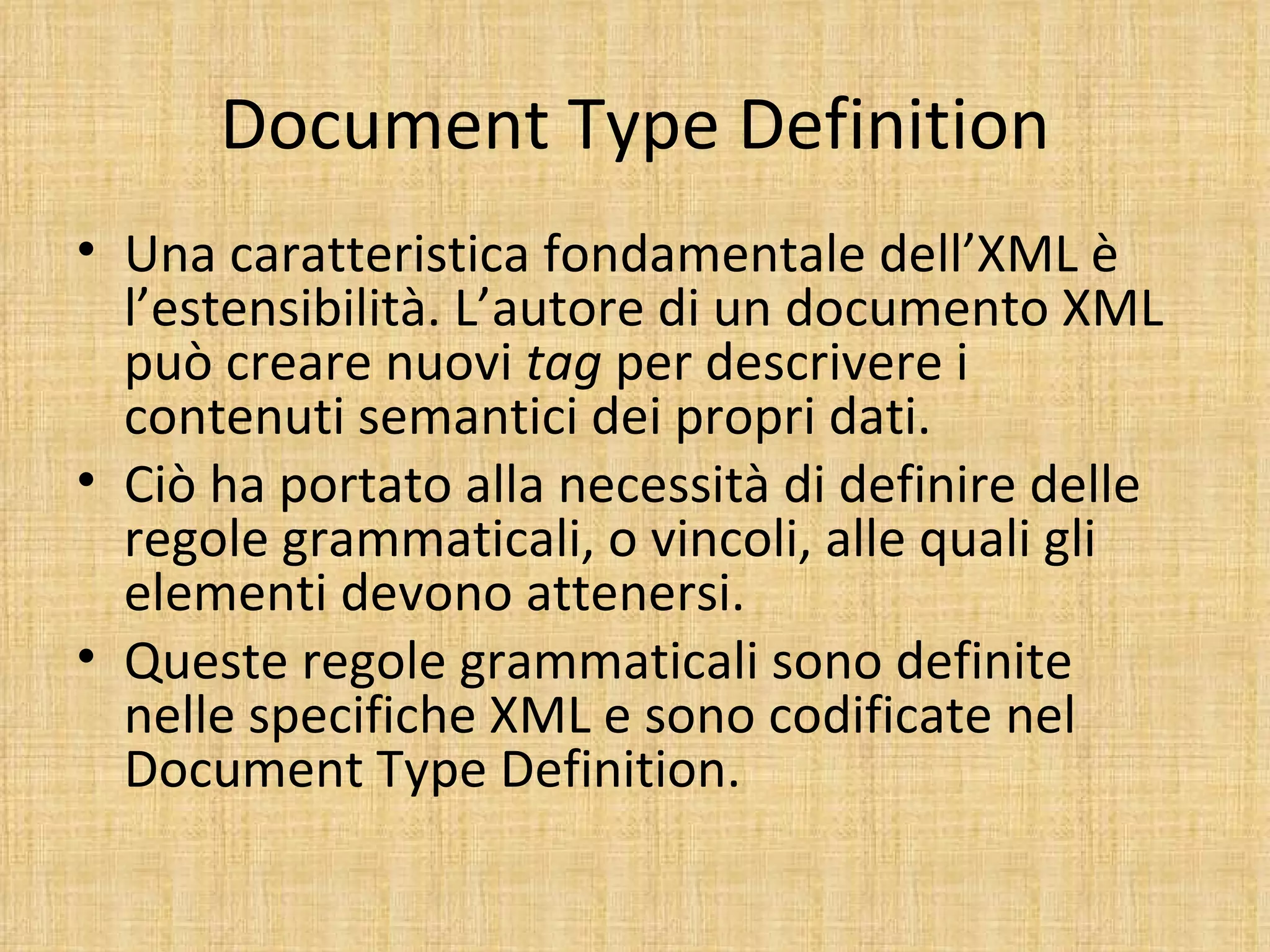 Document Type Definition
• Una caratteristica fondamentale dell’XML è
  l’estensibilità. L’autore di un documento XML
  può creare nuovi tag per descrivere i
  contenuti semantici dei propri dati.
• Ciò ha portato alla necessità di definire delle
  regole grammaticali, o vincoli, alle quali gli
  elementi devono attenersi.
• Queste regole grammaticali sono definite
  nelle specifiche XML e sono codificate nel
  Document Type Definition.
 