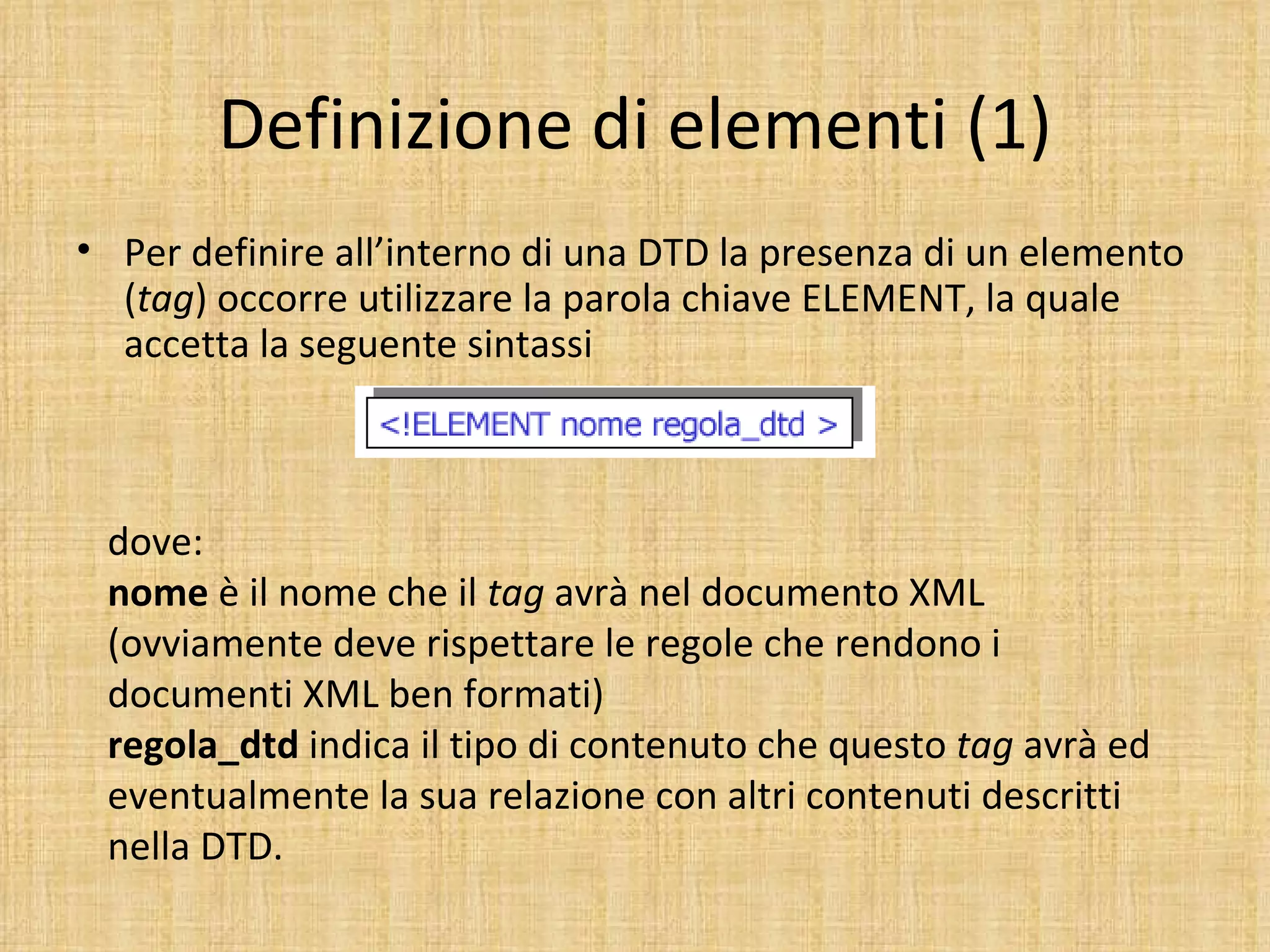 Definizione di elementi (1)
• Per definire all’interno di una DTD la presenza di un elemento
  (tag) occorre utilizzare la parola chiave ELEMENT, la quale
  accetta la seguente sintassi



 dove:
 nome è il nome che il tag avrà nel documento XML
 (ovviamente deve rispettare le regole che rendono i
 documenti XML ben formati)
 regola_dtd indica il tipo di contenuto che questo tag avrà ed
 eventualmente la sua relazione con altri contenuti descritti
 nella DTD.
 
