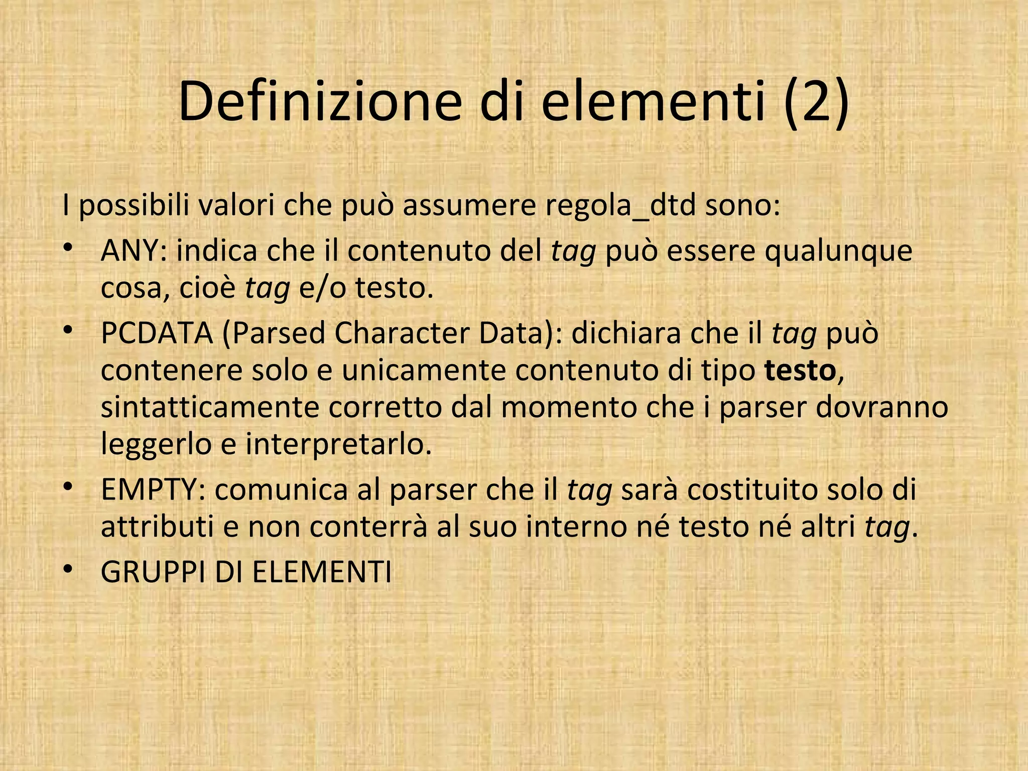 Definizione di elementi (2)
I possibili valori che può assumere regola_dtd sono:
• ANY: indica che il contenuto del tag può essere qualunque
   cosa, cioè tag e/o testo.
• PCDATA (Parsed Character Data): dichiara che il tag può
   contenere solo e unicamente contenuto di tipo testo,
   sintatticamente corretto dal momento che i parser dovranno
   leggerlo e interpretarlo.
• EMPTY: comunica al parser che il tag sarà costituito solo di
   attributi e non conterrà al suo interno né testo né altri tag.
• GRUPPI DI ELEMENTI
 