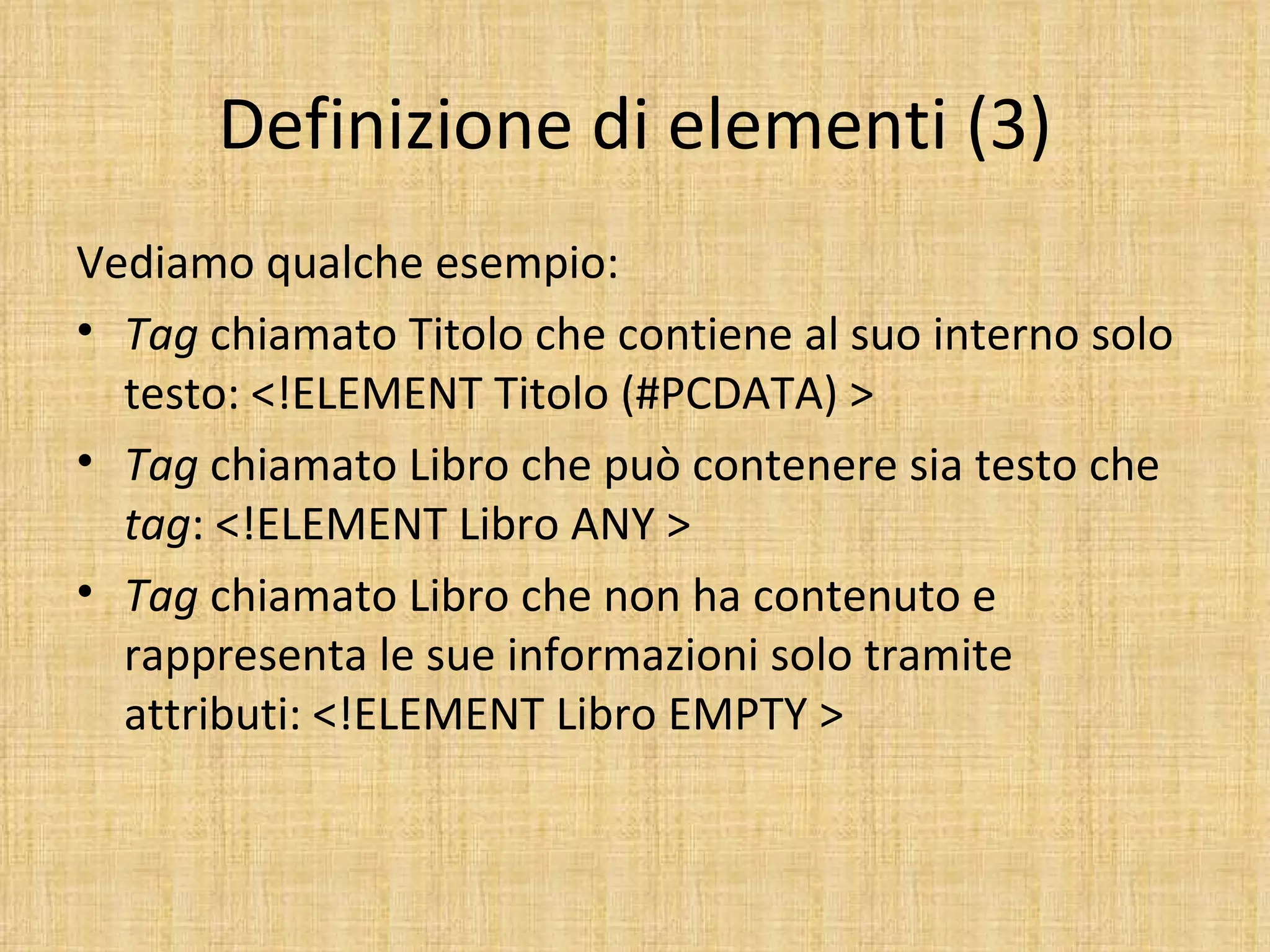 Definizione di elementi (3)
Vediamo qualche esempio:
• Tag chiamato Titolo che contiene al suo interno solo
  testo: <!ELEMENT Titolo (#PCDATA) >
• Tag chiamato Libro che può contenere sia testo che
  tag: <!ELEMENT Libro ANY >
• Tag chiamato Libro che non ha contenuto e
  rappresenta le sue informazioni solo tramite
  attributi: <!ELEMENT Libro EMPTY >
 