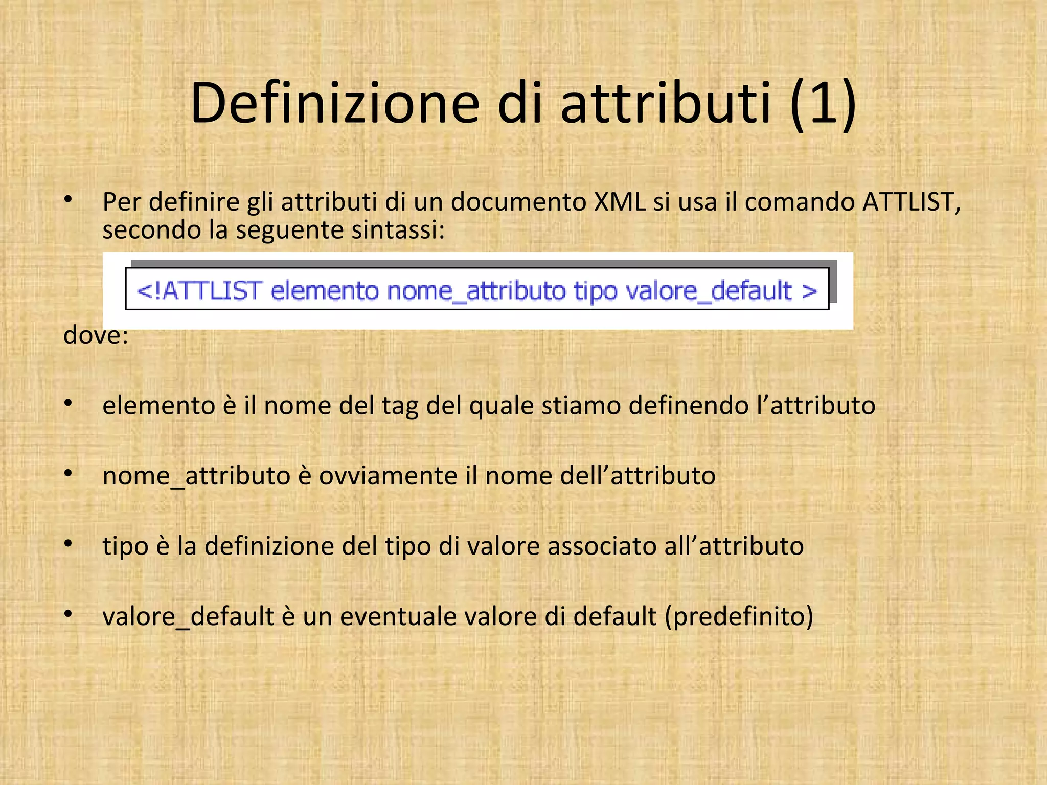 Definizione di attributi (1)
•   Per definire gli attributi di un documento XML si usa il comando ATTLIST,
    secondo la seguente sintassi:


dove:

•   elemento è il nome del tag del quale stiamo definendo l’attributo

•   nome_attributo è ovviamente il nome dell’attributo

•   tipo è la definizione del tipo di valore associato all’attributo

•   valore_default è un eventuale valore di default (predefinito)
 