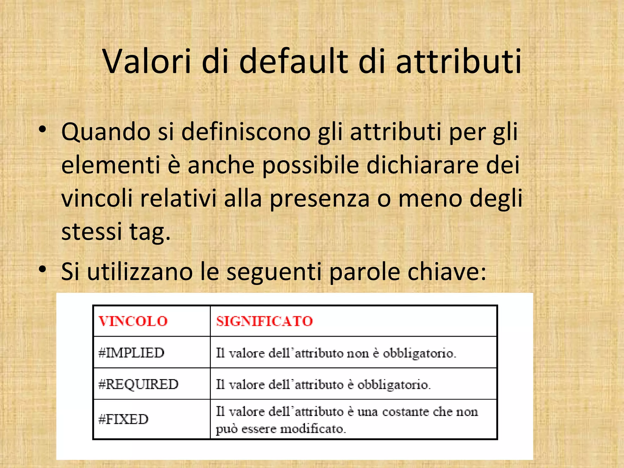 Valori di default di attributi
• Quando si definiscono gli attributi per gli
  elementi è anche possibile dichiarare dei
  vincoli relativi alla presenza o meno degli
  stessi tag.
• Si utilizzano le seguenti parole chiave:
 