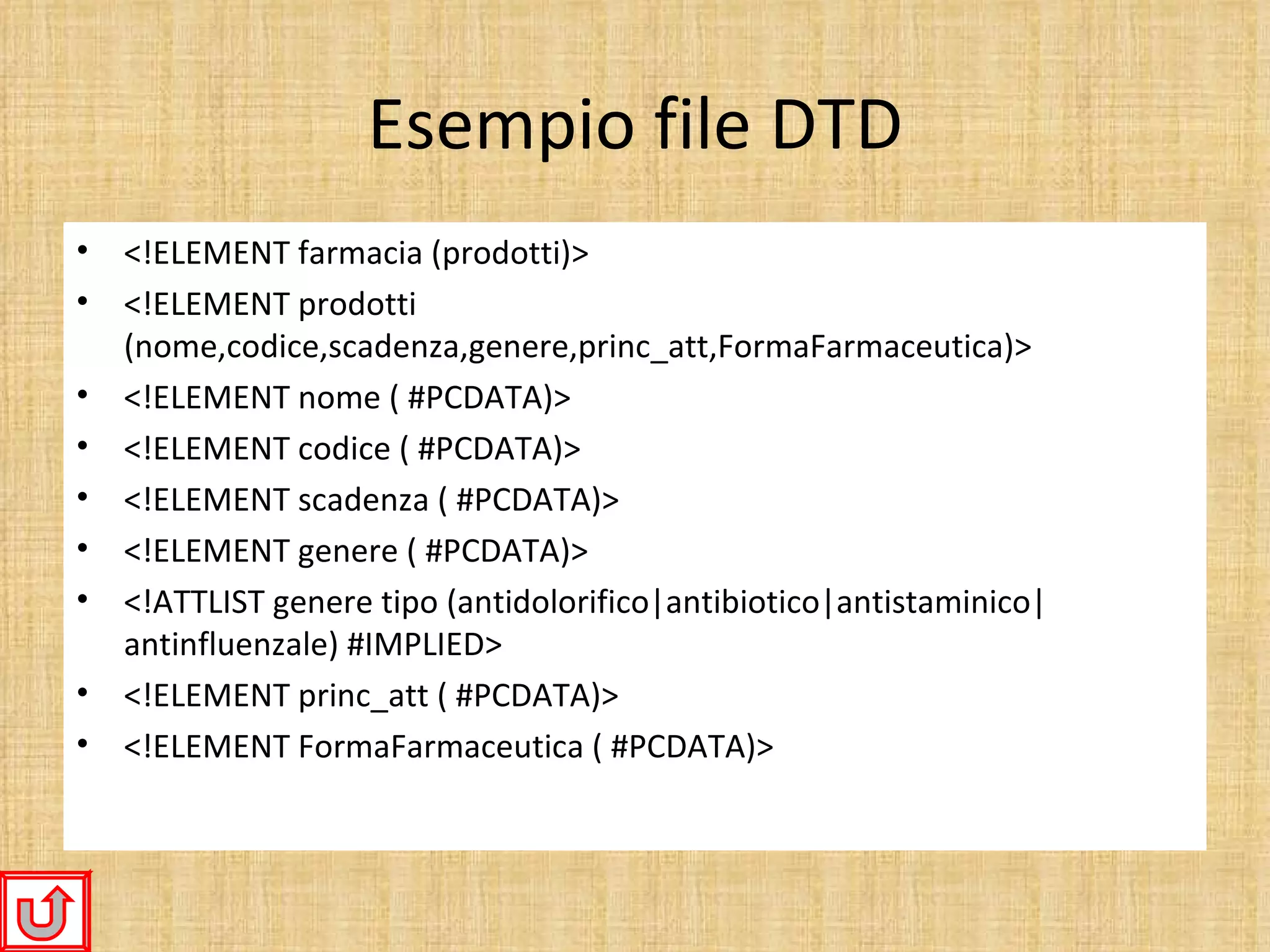 Esempio file DTD
•   <!ELEMENT farmacia (prodotti)>
•   <!ELEMENT prodotti
    (nome,codice,scadenza,genere,princ_att,FormaFarmaceutica)>
•   <!ELEMENT nome ( #PCDATA)>
•   <!ELEMENT codice ( #PCDATA)>
•   <!ELEMENT scadenza ( #PCDATA)>
•   <!ELEMENT genere ( #PCDATA)>
•   <!ATTLIST genere tipo (antidolorifico|antibiotico|antistaminico|
    antinfluenzale) #IMPLIED>
•   <!ELEMENT princ_att ( #PCDATA)>
•   <!ELEMENT FormaFarmaceutica ( #PCDATA)>
 