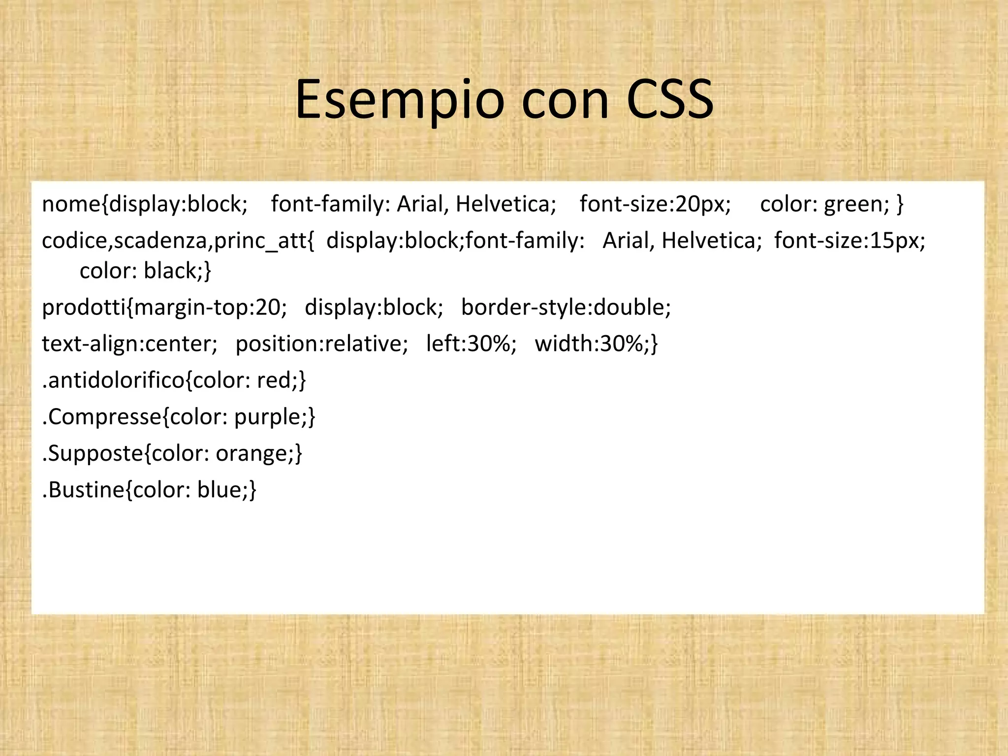 Esempio con CSS
nome{display:block; font-family: Arial, Helvetica; font-size:20px; color: green; }
codice,scadenza,princ_att{ display:block;font-family: Arial, Helvetica; font-size:15px;
    color: black;}
prodotti{margin-top:20; display:block; border-style:double;
text-align:center; position:relative; left:30%; width:30%;}
.antidolorifico{color: red;}
.Compresse{color: purple;}
.Supposte{color: orange;}
.Bustine{color: blue;}
 