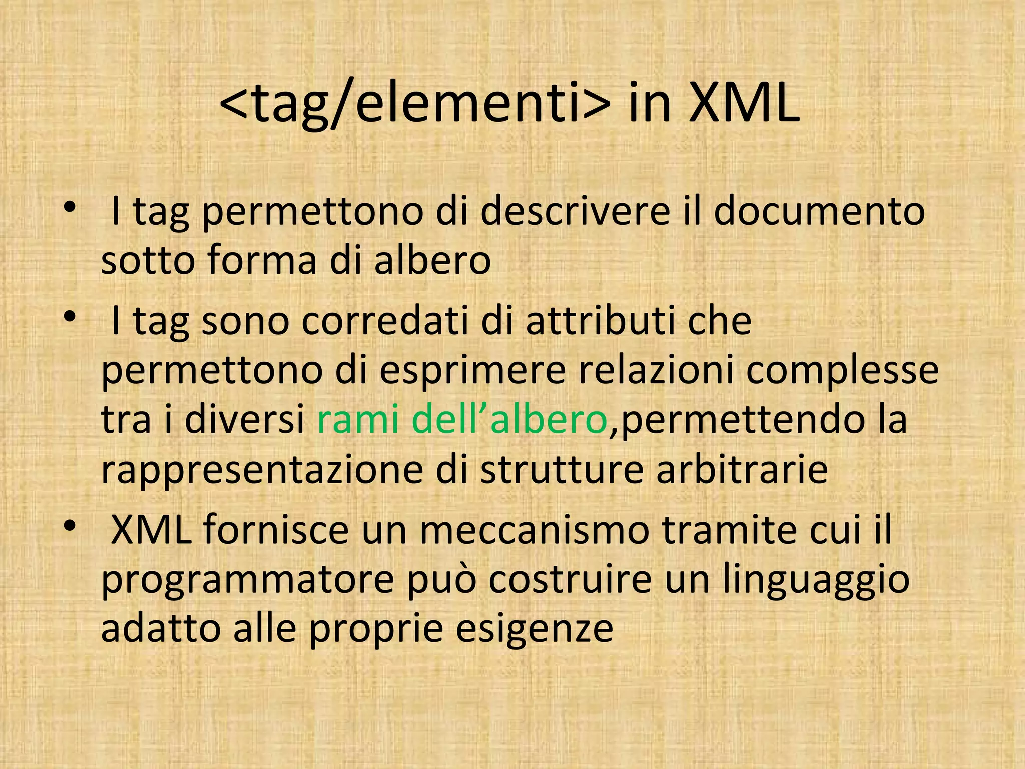 <tag/elementi> in XML
• I tag permettono di descrivere il documento
  sotto forma di albero
• I tag sono corredati di attributi che
  permettono di esprimere relazioni complesse
  tra i diversi rami dell’albero,permettendo la
  rappresentazione di strutture arbitrarie
• XML fornisce un meccanismo tramite cui il
  programmatore può costruire un linguaggio
  adatto alle proprie esigenze
 