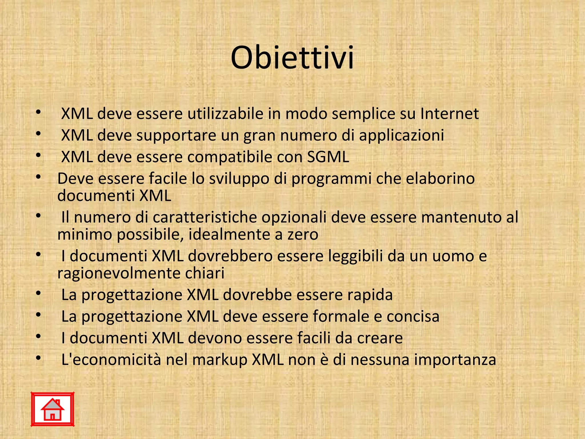 Obiettivi
• XML deve essere utilizzabile in modo semplice su Internet
• XML deve supportare un gran numero di applicazioni
• XML deve essere compatibile con SGML
• Deve essere facile lo sviluppo di programmi che elaborino
  documenti XML
• Il numero di caratteristiche opzionali deve essere mantenuto al
  minimo possibile, idealmente a zero
• I documenti XML dovrebbero essere leggibili da un uomo e
  ragionevolmente chiari
• La progettazione XML dovrebbe essere rapida
• La progettazione XML deve essere formale e concisa
• I documenti XML devono essere facili da creare
• L'economicità nel markup XML non è di nessuna importanza
 
