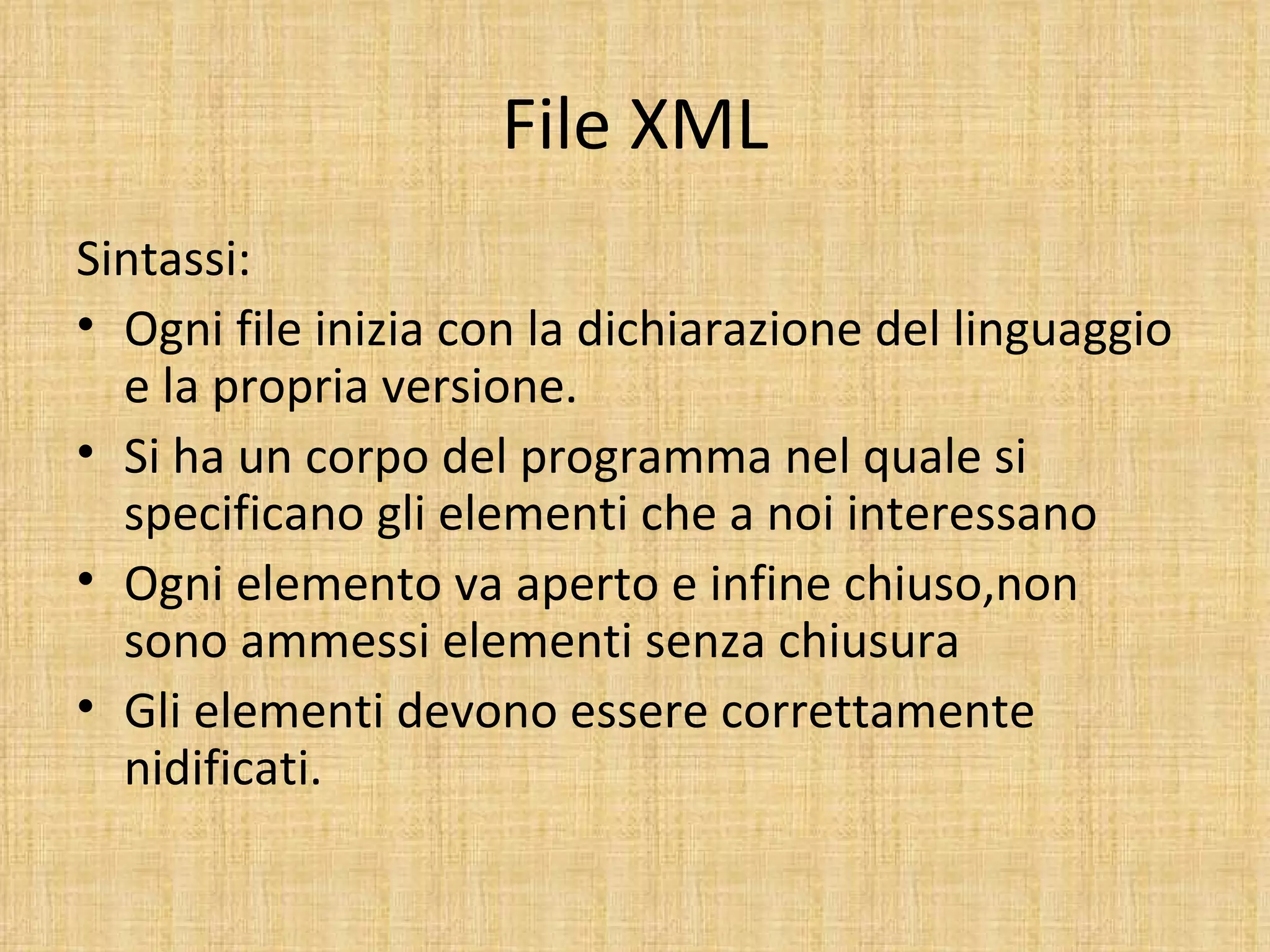 File XML
Sintassi:
• Ogni file inizia con la dichiarazione del linguaggio
  e la propria versione.
• Si ha un corpo del programma nel quale si
  specificano gli elementi che a noi interessano
• Ogni elemento va aperto e infine chiuso,non
  sono ammessi elementi senza chiusura
• Gli elementi devono essere correttamente
  nidificati.
 