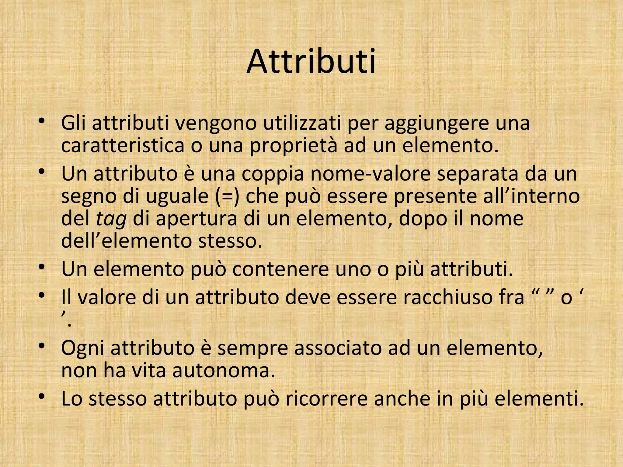 Attributi
• Gli attributi vengono utilizzati per aggiungere una
  caratteristica o una proprietà ad un elemento.
• Un attributo è una coppia nome-valore separata da un
  segno di uguale (=) che può essere presente all’interno
  del tag di apertura di un elemento, dopo il nome
  dell’elemento stesso.
• Un elemento può contenere uno o più attributi.
• Il valore di un attributo deve essere racchiuso fra “ ” o ‘
  ’.
• Ogni attributo è sempre associato ad un elemento,
  non ha vita autonoma.
• Lo stesso attributo può ricorrere anche in più elementi.
 