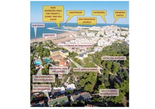 SELF CATERING ACCOMODATION 
SELF CATERING ACCOMODATION 
SELF CATERING ACCOMODATION 
SWIMMING POOL BAIA DEGLI ARANCI 
HOTEL HILL BUILDING 
HOTEL MAIN BUILDING 
OUR BEACH 
OUR GATE 
PORT 
BOARDING AREA FOR TREMITI I- SLAND AND SEA CAVES 
LIGHTHOUSE 
SWABIAN CASTLE 
CATHEDRAL 
SWIMMING POOL MELOGRANI 
SAN FRANCESCO CHURCH  