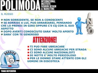 IL RUSSO

 NON SORRIDENTE, SE NON A CONOSCENTI
 SE SORRIDI A LUI, PUO ARRABIARSI, PENSANDO
CHE LO PRENDI IN GIRO OPPURE C’E CQ CON IL SUO
ASPETTO
 DOPO AVERTI CONOSCIUTO SARA’ MOLTO APERTO
 SARA’ CON TE GENEROSO



                 TI PUO FARE UBRIACARE
                 CI SONO ALCUNI UBRIACHI PER STRADA
                 CI SONO ALCUNI NAZIONALISTI
                 DI NOTTE E’ MOLTO PERICOLOSO
                 PER LE DONNE! STARE ATTENTE CON GLI
                UOMINI IN DISCOTECA



YANA NEFEDOVA
 