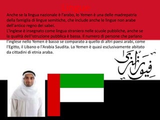 Lingue
Anche se la lingua nazionale è l'arabo, lo Yemen è una delle madrepatria
della famiglia di lingue semitiche, che include anche le lingue non arabe
dell'antico regno dei sabei.
L'inglese è insegnato come lingua straniera nelle scuole pubbliche, anche se
la qualità dell'istruzione pubblica è bassa. Il numero di persone che parlano
l'inglese nello Yemen è basso se comparato a quello di altri paesi arabi, come
l'Egitto, il Libano o l'Arabia Saudita. Lo Yemen è quasi esclusivamente abitato
da cittadini di etnia araba.
 