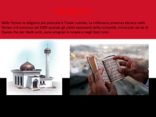 Religioni
Nello Yemen la religione più praticata è l'islam sunnita. La millenaria presenza ebraica nello
Yemen si è conclusa nel 2009 quando gli ultimi esponenti della comunità, minacciati sia da Al
Qaeda che dai ribelli sciiti, sono emigrati in Israele e negli Stati Uniti.
 