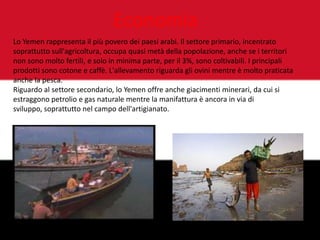 Economia
Lo Yemen rappresenta il più povero dei paesi arabi. Il settore primario, incentrato
soprattutto sull'agricoltura, occupa quasi metà della popolazione, anche se i territori
non sono molto fertili, e solo in minima parte, per il 3%, sono coltivabili. I principali
prodotti sono cotone e caffè. L'allevamento riguarda gli ovini mentre è molto praticata
anche la pesca.
Riguardo al settore secondario, lo Yemen offre anche giacimenti minerari, da cui si
estraggono petrolio e gas naturale mentre la manifattura è ancora in via di
sviluppo, soprattutto nel campo dell'artigianato.
 