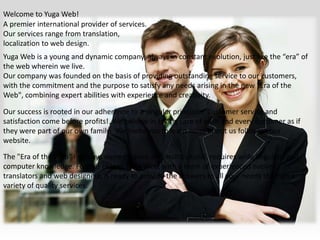 Welcome to Yuga Web!A premier international provider of services. Our services range from translation, localization to web design.Yuga Web is a young and dynamic company, always in constant evolution, just like the “era” of the web wherein we live.Our company was founded on the basis of providing outstanding service to our customers, with the commitment and the purpose to satisfy any needs arising in the new "Era of the Web", combining expert abilities with experience and creativity.Our success is rooted in our adherence to a singular principle:  Customer service and satisfaction come before profits!  We believe in taking care of each and every customer as if they were part of our own family.  We invite you to learn more about us following our website.The "Era of the Web" is always more evolved and multicultural, requires wide linguistic and computer knowledge. For this reason Yuga Web, with a team of experienced native translators and web designers, is ready to provide the answers to all your needs through a variety of quality services.