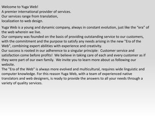 Welcome to Yuga Web!A premier international provider of services. Our services range from translation, localization to web design.Yuga Web is a young and dynamic company, always in constant evolution, just like the “era” of the web wherein we live.Our company was founded on the basis of providing outstanding service to our customers, with the commitment and the purpose to satisfy any needs arising in the new "Era of the Web", combining expert abilities with experience and creativity.Our success is rooted in our adherence to a singular principle:  Customer service and satisfaction come before profits!  We believe in taking care of each and every customer as if they were part of our own family.  We invite you to learn more about us following our website.The "Era of the Web" is always more evolved and multicultural, requires wide linguistic and computer knowledge. For this reason Yuga Web, with a team of experienced native translators and web designers, is ready to provide the answers to all your needs through a variety of quality services.