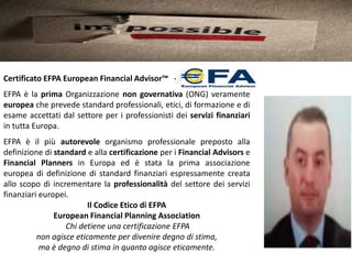 Certificato EFPA European Financial Advisor™ -
EFPA è la prima Organizzazione non governativa (ONG) veramente
europea che prevede standard professionali, etici, di formazione e di
esame accettati dal settore per i professionisti dei servizi finanziari
in tutta Europa.
EFPA è il più autorevole organismo professionale preposto alla
definizione di standard e alla certificazione per i Financial Advisors e
Financial Planners in Europa ed è stata la prima associazione
europea di definizione di standard finanziari espressamente creata
allo scopo di incrementare la professionalità del settore dei servizi
finanziari europei.
                         Il Codice Etico di EFPA
               European Financial Planning Association
                  Chi detiene una certificazione EFPA
          non agisce eticamente per divenire degno di stima,
           ma è degno di stima in quanto agisce eticamente.
 