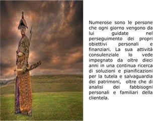 Numerose sono le persone
che ogni giorno vengono da
lui        guidate        nel
perseguimento dei propri
obiettivi     personali    e
finanziari. La sua attività
consulenziale     lo    vede
impegnato da oltre dieci
anni in una continua ricerca
di soluzioni e pianificazioni
per la tutela e salvaguardia
dei patrimoni, oltre che di
analisi    dei     fabbisogni
personali e familiari della
clientela.
 