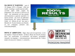 DA DOVE E’ PARTITO:              nato il
19 Giugno 1971 a Perugia (PG) da
madre casalinga e padre operaio edile ,
secondo figlio della coppia ha
frequentato con successo il percorso di
studi che unitamente ad una grande
determinazione e capacità operative lo
hanno portato ad essere un affermato
Professionista del settore finanziario.
Padre di Alberto di soli due anni e
Rachele di 16 anni insieme con Pamela,
la sua compagna, formano una
bellissima famiglia.



DOVE E’ ARRIVATO: Oggi dopo anni di esperienza è uno
dei migliori Financial Banker di Banca Monte dei Paschi di Siena
dove stà realizzando la costruzione del proprio portafoglio
clientela con impegno e determinanzione dimostrando che l’unico
modo di conoscere il futuro è costruirlo…
 