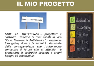 IL MIO PROGETTO




FARE LA DIFFERENZA … progettare e
costruire insieme ai miei clienti la loro
“Casa Finanziaria Antisismica” , essere la
loro guida, donare la serenità derivante
dalla consapevolezza che l’unico modo
conoscere il futuro che ci attende       è
progettarlo e costruirlo secondo i propri
bisogni ed aspettative.
 