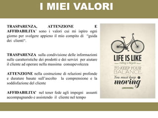 I MIEI VALORI
TRASPARENZA,            ATTENZIONE                 E
AFFIDABILITA’ sono i valori cui mi ispiro ogni
giorno per svolgere appieno il mio compito di “guida
dei clienti“.


TRASPARENZA sulla condivisione delle informazioni
sulle caratteristiche dei prodotti e dei servizi per aiutare
il cliente ad operare nella massima consapevolezza

ATTENZIONE nella costruzione di relazioni profonde
e durature basate sull’ascolto la comprensione e la
soddisfazione del cliente

AFFIDABILITA’ nel tener fede agli impegni assunti
accompagnando e assistendo il cliente nel tempo
 