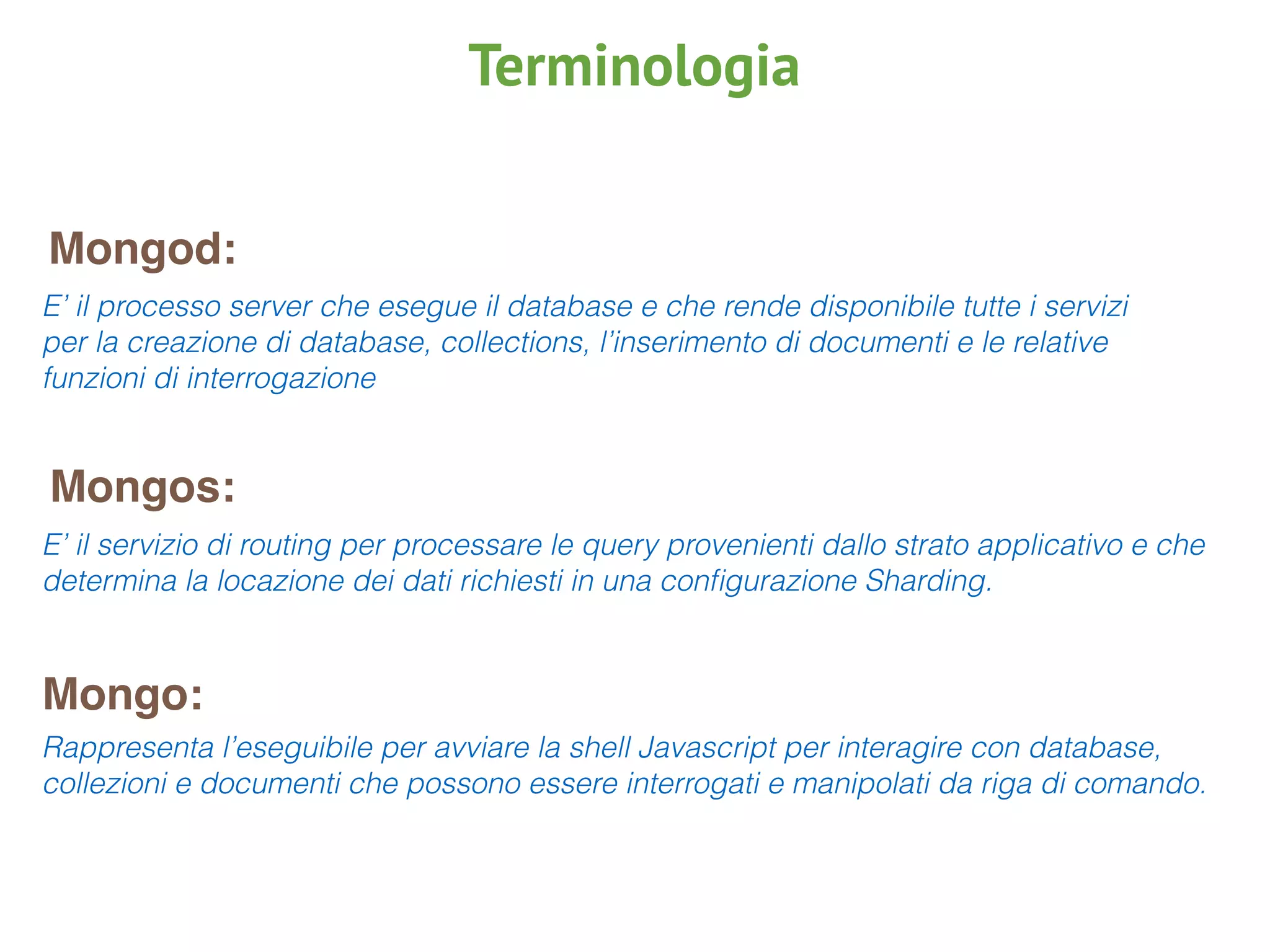 Mongod:
Mongos:
Mongo:
E’ il processo server che esegue il database e che rende disponibile tutte i servizi
per la creazione di database, collections, l’inserimento di documenti e le relative
funzioni di interrogazione
E’ il servizio di routing per processare le query provenienti dallo strato applicativo e che
determina la locazione dei dati richiesti in una conﬁgurazione Sharding.
Rappresenta l’eseguibile per avviare la shell Javascript per interagire con database,
collezioni e documenti che possono essere interrogati e manipolati da riga di comando.
Terminologia
 
