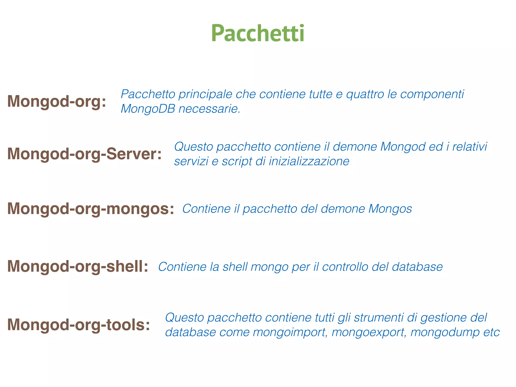 Pacchetti
Mongod-org:
Pacchetto principale che contiene tutte e quattro le componenti
MongoDB necessarie.
Mongod-org-Server:
Questo pacchetto contiene il demone Mongod ed i relativi
servizi e script di inizializzazione
Mongod-org-mongos: Contiene il pacchetto del demone Mongos
Mongod-org-shell: Contiene la shell mongo per il controllo del database
Mongod-org-tools:
Questo pacchetto contiene tutti gli strumenti di gestione del
database come mongoimport, mongoexport, mongodump etc
 