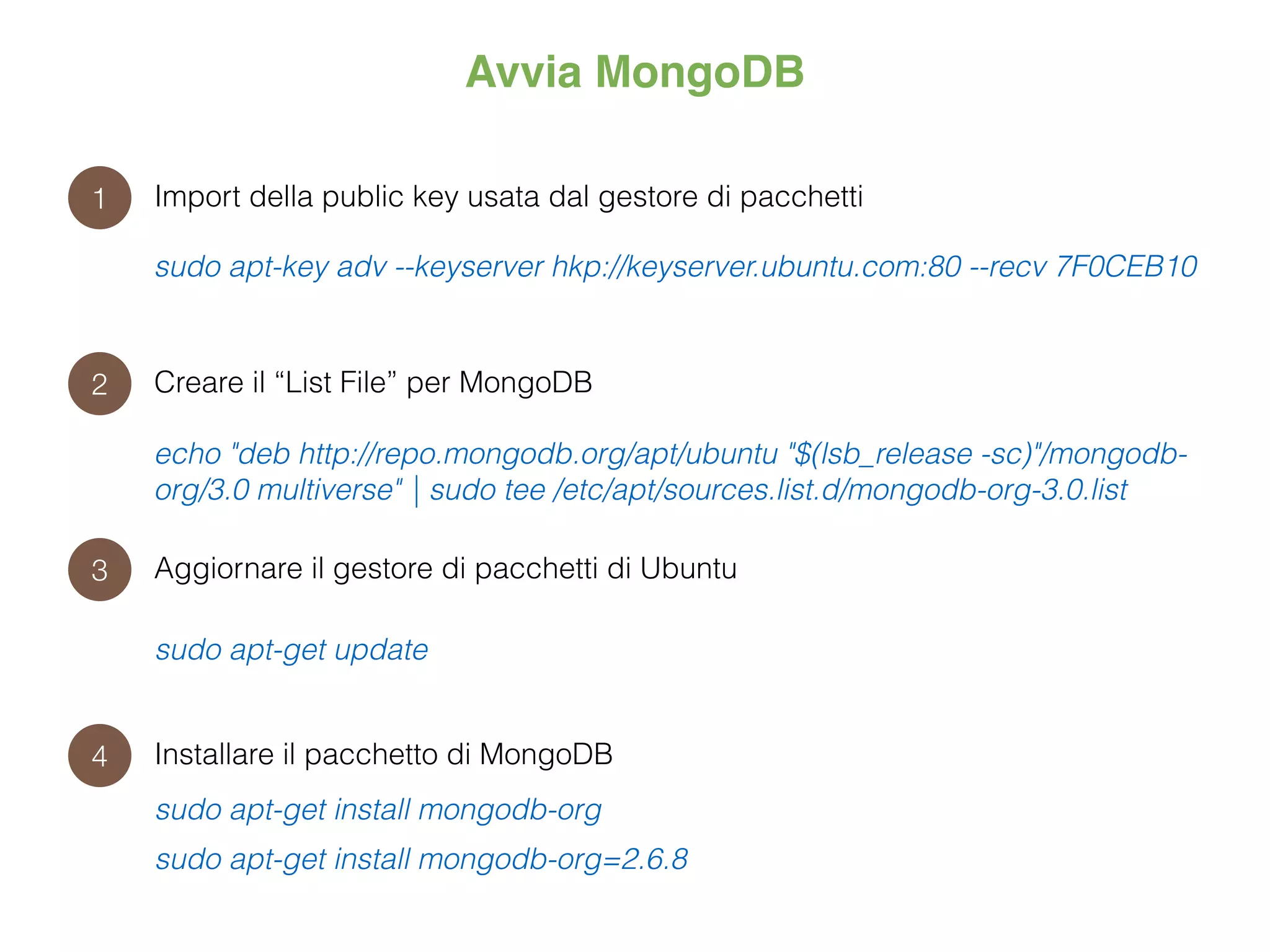 Avvia MongoDB
1
2
3
4
Import della public key usata dal gestore di pacchetti
sudo apt-key adv --keyserver hkp://keyserver.ubuntu.com:80 --recv 7F0CEB10
Creare il “List File” per MongoDB
echo "deb http://repo.mongodb.org/apt/ubuntu "$(lsb_release -sc)"/mongodb-
org/3.0 multiverse" | sudo tee /etc/apt/sources.list.d/mongodb-org-3.0.list
Aggiornare il gestore di pacchetti di Ubuntu
sudo apt-get update
Installare il pacchetto di MongoDB
sudo apt-get install mongodb-org
sudo apt-get install mongodb-org=2.6.8
 