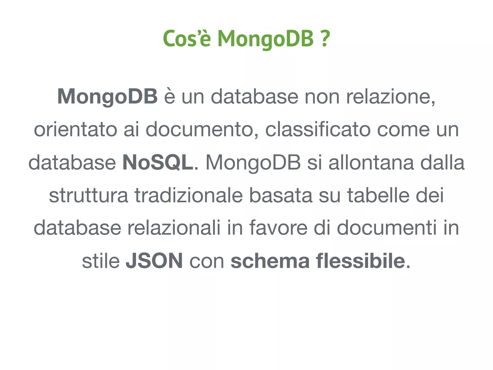 MongoDB è un database non relazione,
orientato ai documento, classiﬁcato come un
database NoSQL. MongoDB si allontana dalla
struttura tradizionale basata su tabelle dei
database relazionali in favore di documenti in
stile JSON con schema ﬂessibile.

Cos’è MongoDB ?
 