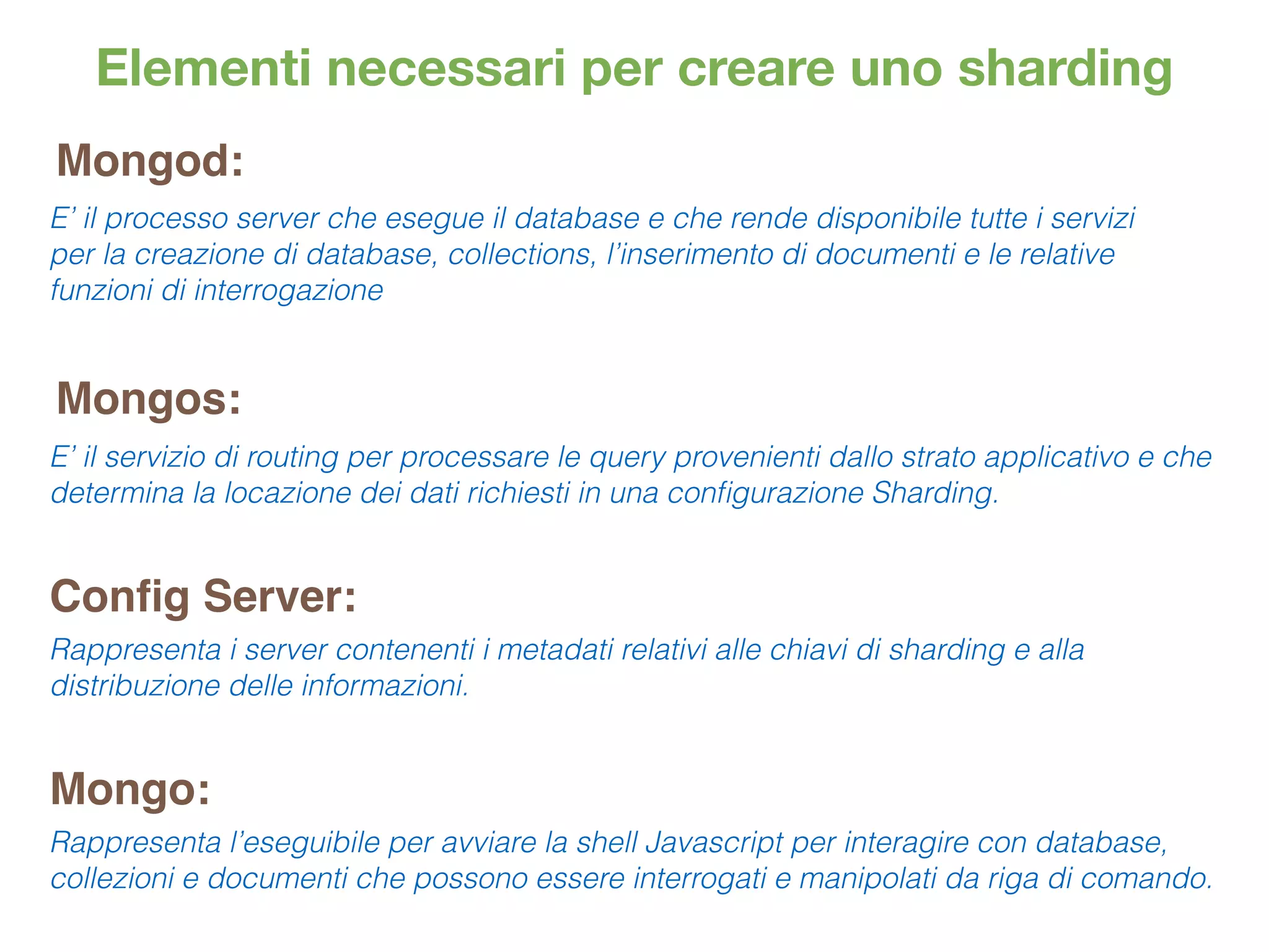 Elementi necessari per creare uno sharding
Mongod:
Mongos:
Mongo:
E’ il processo server che esegue il database e che rende disponibile tutte i servizi
per la creazione di database, collections, l’inserimento di documenti e le relative
funzioni di interrogazione
E’ il servizio di routing per processare le query provenienti dallo strato applicativo e che
determina la locazione dei dati richiesti in una conﬁgurazione Sharding.
Rappresenta l’eseguibile per avviare la shell Javascript per interagire con database,
collezioni e documenti che possono essere interrogati e manipolati da riga di comando.
Conﬁg Server:
Rappresenta i server contenenti i metadati relativi alle chiavi di sharding e alla
distribuzione delle informazioni.
 