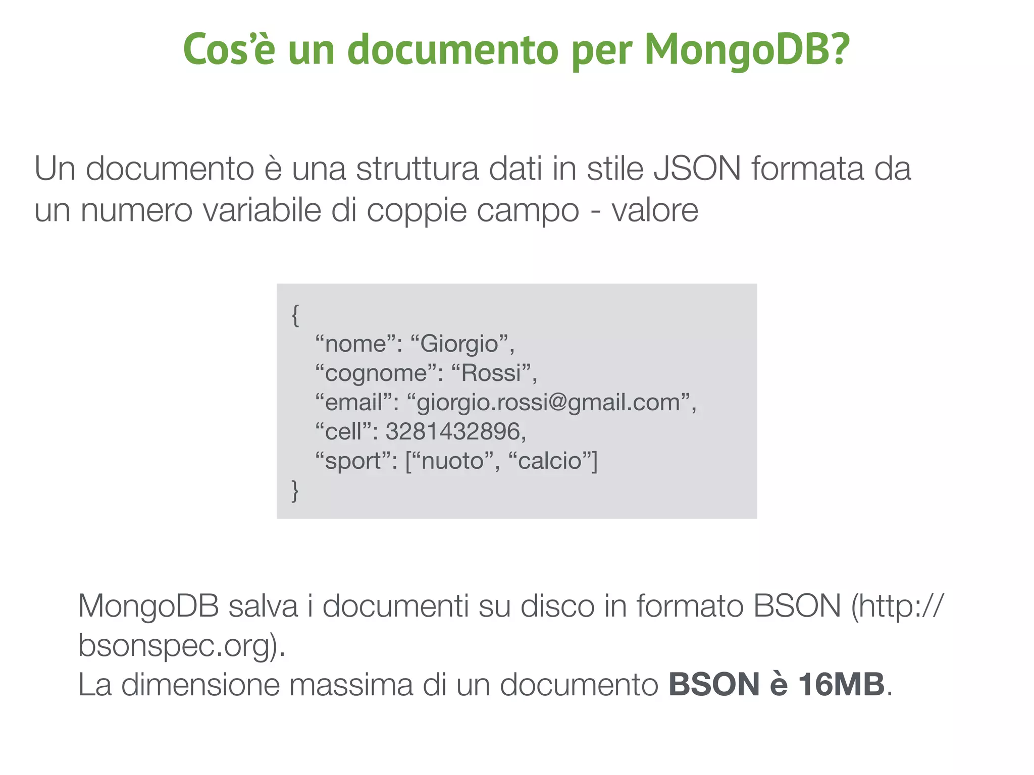 Cos’è un documento per MongoDB?
{

	 “nome”: “Giorgio”,

	 “cognome”: “Rossi”,

	 “email”: “giorgio.rossi@gmail.com”,

	 “cell”: 3281432896,

	 “sport”: [“nuoto”, “calcio”]

}
	 MongoDB salva i documenti su disco in formato BSON (http://
bsonspec.org).
	 La dimensione massima di un documento BSON è 16MB.
Un documento è una struttura dati in stile JSON formata da
un numero variabile di coppie campo - valore
 