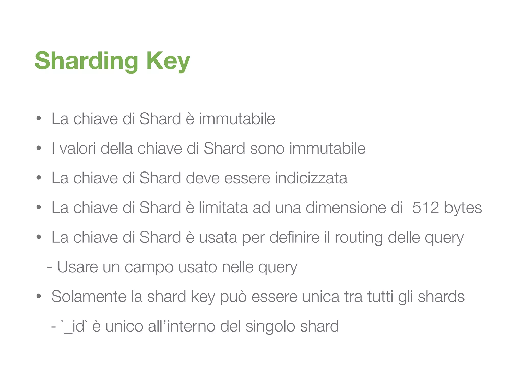 • La chiave di Shard è immutabile
• I valori della chiave di Shard sono immutabile
• La chiave di Shard deve essere indicizzata
• La chiave di Shard è limitata ad una dimensione di 512 bytes
• La chiave di Shard è usata per definire il routing delle query
	 - Usare un campo usato nelle query
• Solamente la shard key può essere unica tra tutti gli shards
	 - `_id` è unico all’interno del singolo shard
Sharding Key
 
